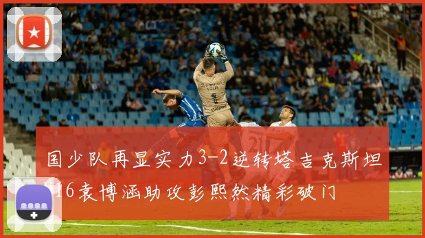 国少队再显实力3-2逆转塔吉克斯坦U16袁博涵助攻彭熙然精彩破门