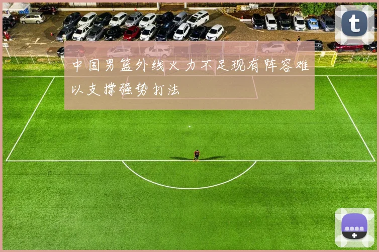 中国男篮外线火力不足现有阵容难以支撑强势打法