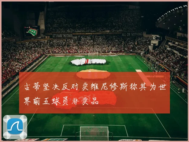 古蒂坚决反对卖维尼修斯称其为世界前五球员非卖品