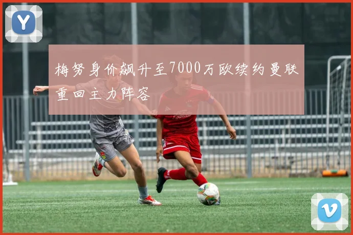 梅努身价飙升至7000万欧续约曼联重回主力阵容