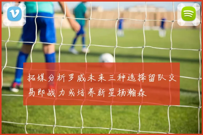 拓媒分析罗威未来三种选择留队交易即战力或培养新星杨瀚森