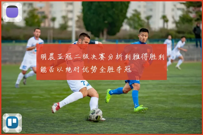 明晨亚冠二级决赛分析利雅得胜利能否以绝对优势全胜夺冠