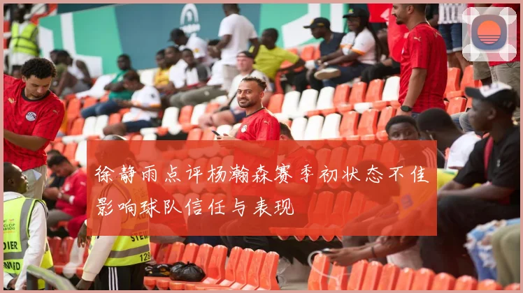 徐静雨点评杨瀚森赛季初状态不佳影响球队信任与表现