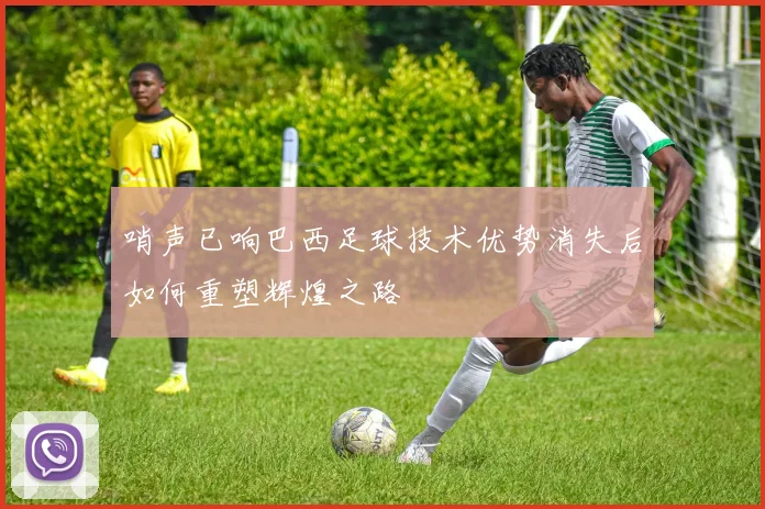 哨声已响巴西足球技术优势消失后如何重塑辉煌之路