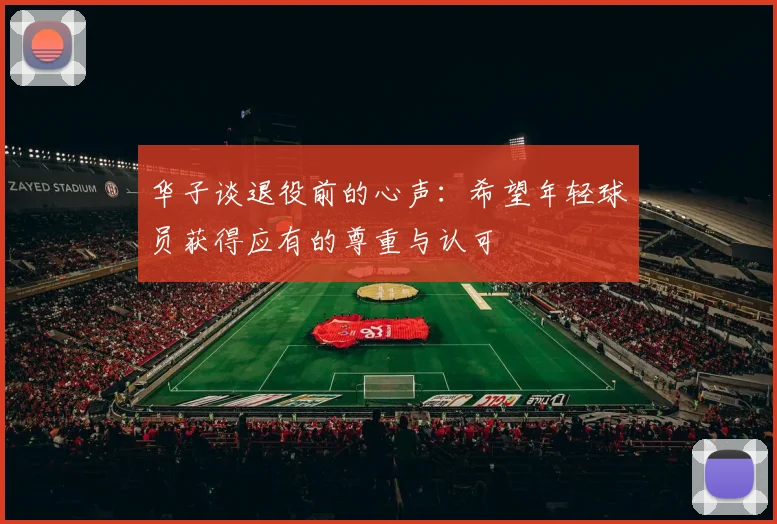 华子谈退役前的心声：希望年轻球员获得应有的尊重与认可