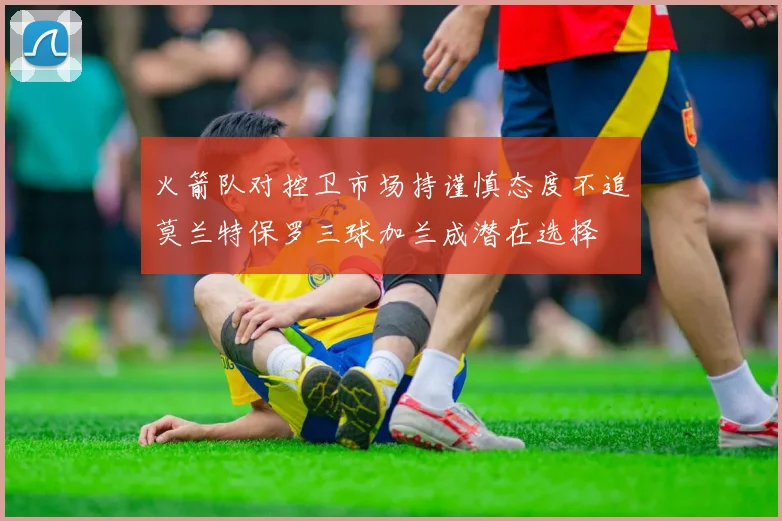 火箭队对控卫市场持谨慎态度不追莫兰特保罗三球加兰成潜在选择