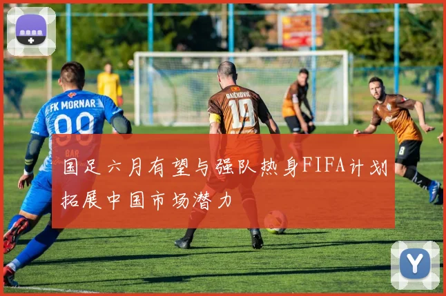 国足六月有望与强队热身FIFA计划拓展中国市场潜力