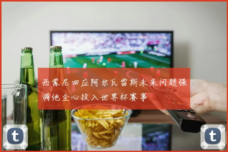 西蒙尼回应阿尔瓦雷斯未来问题强调他全心投入世界杯赛事