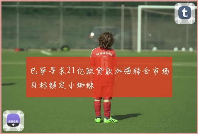 巴萨寻求21亿欧贷款加强转会市场目标锁定小蜘蛛
