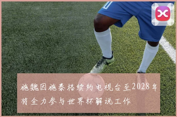 施魏因施泰格续约电视台至2028年将全力参与世界杯解说工作