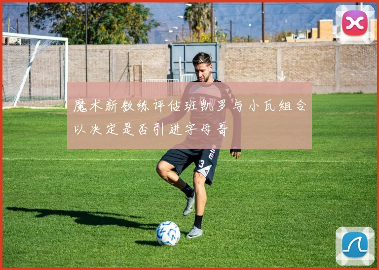魔术新教练评估班凯罗与小瓦组合以决定是否引进字母哥
