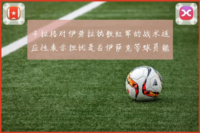 卡拉格对伊劳拉执教红军的战术适应性表示担忧是否伊萨克等球员能融入