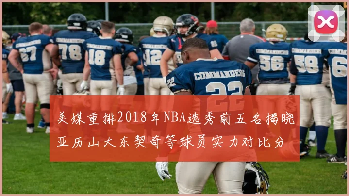 美媒重排2018年NBA选秀前五名揭晓亚历山大东契奇等球员实力对比分析