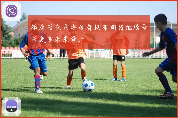 雄鹿若交易字母哥换布朗将继续寻求更多未来资产