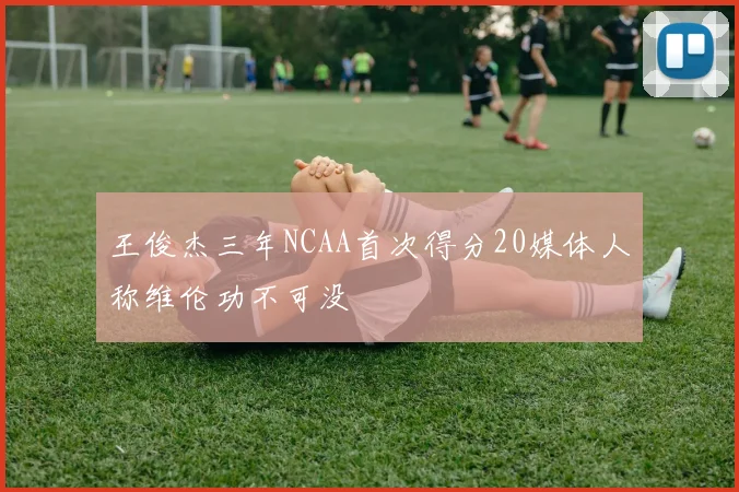 王俊杰三年NCAA首次得分20媒体人称维伦功不可没