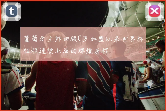 葡萄牙主帅回顾C罗加盟以来世界杯征程连续七届的辉煌历程