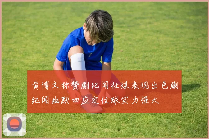 黄博文称赞蒯纪闻社媒表现出色蒯纪闻幽默回应定位球实力强大