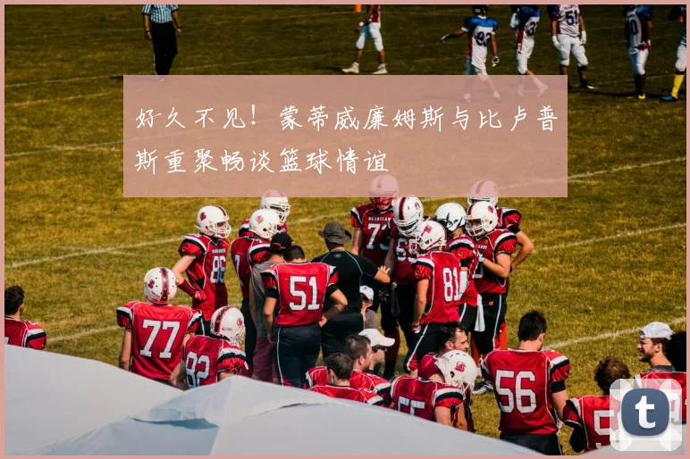 好久不见！蒙蒂威廉姆斯与比卢普斯重聚畅谈篮球情谊