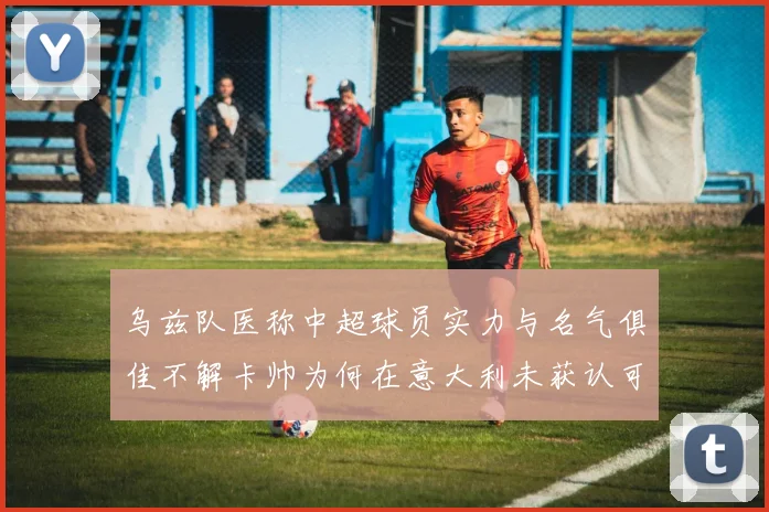 乌兹队医称中超球员实力与名气俱佳不解卡帅为何在意大利未获认可