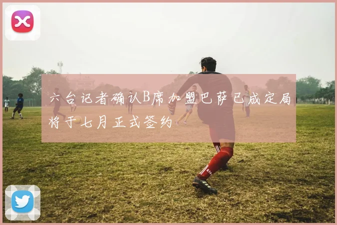 六台记者确认B席加盟巴萨已成定局将于七月正式签约