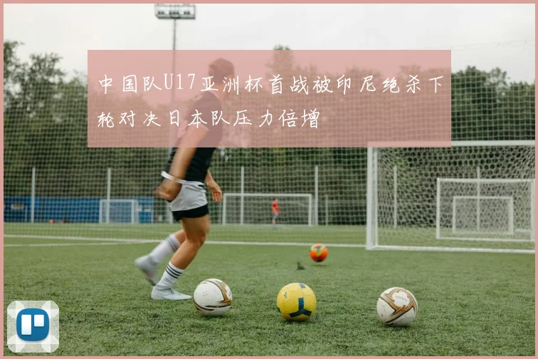 中国队U17亚洲杯首战被印尼绝杀下轮对决日本队压力倍增