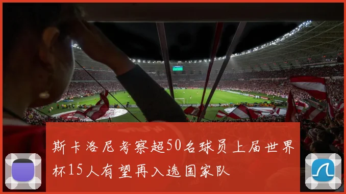 斯卡洛尼考察超50名球员上届世界杯15人有望再入选国家队
