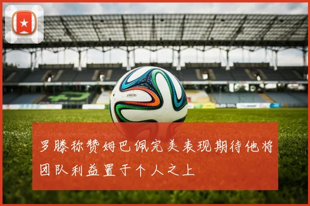罗滕称赞姆巴佩完美表现期待他将团队利益置于个人之上