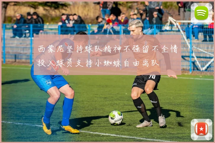 西蒙尼坚持球队精神不强留不全情投入球员支持小蜘蛛自由离队