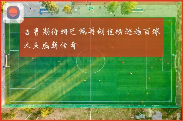 吉鲁期待姆巴佩再创佳绩超越百球大关成新传奇