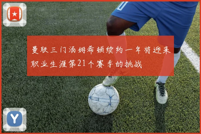 曼联三门汤姆希顿续约一年将迎来职业生涯第21个赛季的挑战