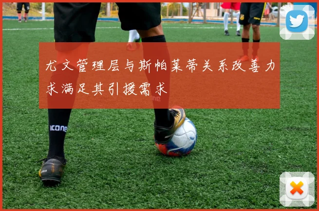 尤文管理层与斯帕莱蒂关系改善力求满足其引援需求
