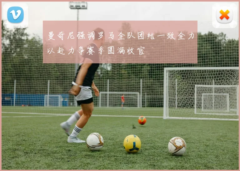 曼奇尼强调罗马全队团结一致全力以赴力争赛季圆满收官