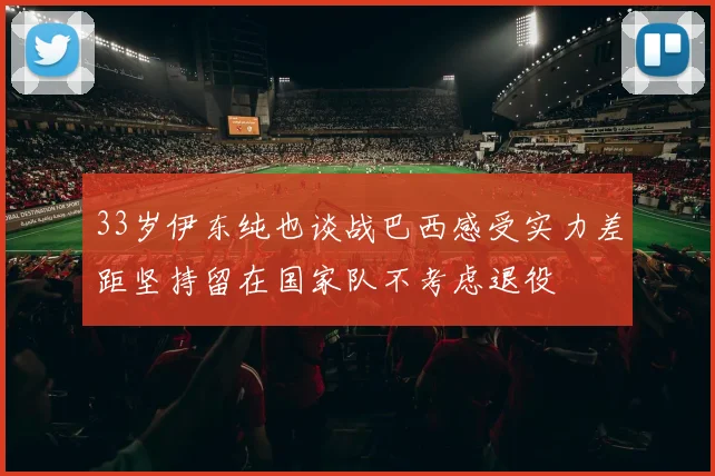 33岁伊东纯也谈战巴西感受实力差距坚持留在国家队不考虑退役